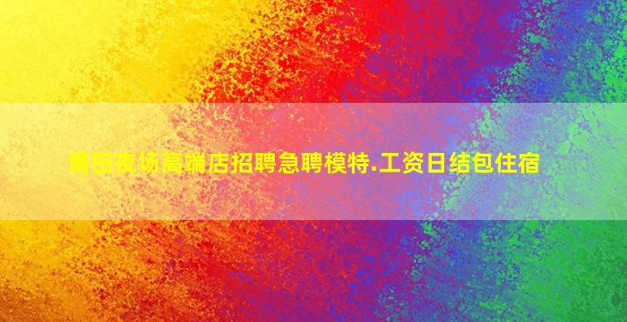 莆田夜场高端店招聘急聘模特.工资日结包住宿